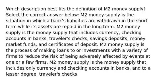 Which description best fits the definition of M2 money supply? Select the correct answer below: M2 money supply is the situation in which a bank's liabilities are withdrawn in the short term while its assets are repaid in the long term. M2 money supply is the money supply that includes currency, checking accounts in banks, traveler's checks, savings deposits, money market funds, and certificates of deposit. M2 money supply is the process of making loans to or investments with a variety of firms to reduce the risk of being adversely affected by events at one or a few firms. M2 money supply is the money supply that includes only currency and checking accounts in banks, and to a lesser degree, traveler's checks