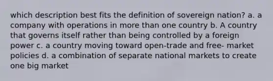 which description best fits the definition of sovereign nation? a. a company with operations in more than one country b. A country that governs itself rather than being controlled by a foreign power c. a country moving toward open-trade and free- market policies d. a combination of separate national markets to create one big market