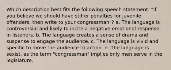 Which description best fits the following speech statement: "If you believe we should have stiffer penalties for juvenile offenders, then write to your congressman"? a. The language is controversial and likely to incite a negative emotional response in listeners. b. The language creates a sense of drama and suspense to engage the audience. c. The language is vivid and specific to move the audience to action. d. The language is sexist, as the term "congressman" implies only men serve in the legislature.