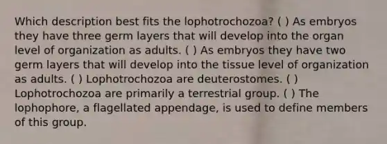 Which description best fits the lophotrochozoa? ( ) As embryos they have three germ layers that will develop into the organ level of organization as adults. ( ) As embryos they have two germ layers that will develop into the tissue level of organization as adults. ( ) Lophotrochozoa are deuterostomes. ( ) Lophotrochozoa are primarily a terrestrial group. ( ) The lophophore, a flagellated appendage, is used to define members of this group.