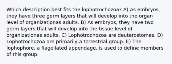 Which description best fits the lophotrochozoa? A) As embryos, they have three germ layers that will develop into the organ level of organizationas adults. B) As embryos, they have two germ layers that will develop into the tissue level of organizationas adults. C) Lophotrochozoa are deuterostomes. D) Lophotrochozoa are primarily a terrestrial group. E) The lophophore, a flagellated appendage, is used to define members of this group.