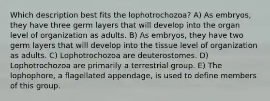 Which description best fits the lophotrochozoa? A) As embryos, they have three germ layers that will develop into the organ level of organization as adults. B) As embryos, they have two germ layers that will develop into the tissue level of organization as adults. C) Lophotrochozoa are deuterostomes. D) Lophotrochozoa are primarily a terrestrial group. E) The lophophore, a flagellated appendage, is used to define members of this group.