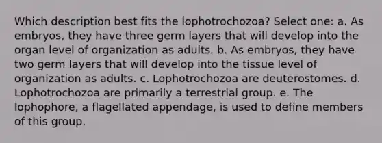 Which description best fits the lophotrochozoa? Select one: a. As embryos, they have three germ layers that will develop into the organ level of organization as adults. b. As embryos, they have two germ layers that will develop into the tissue level of organization as adults. c. Lophotrochozoa are deuterostomes. d. Lophotrochozoa are primarily a terrestrial group. e. The lophophore, a flagellated appendage, is used to define members of this group.