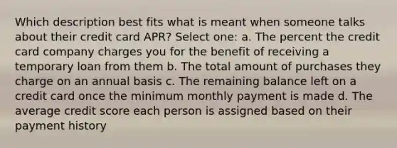 Which description best fits what is meant when someone talks about their credit card APR? Select one: a. The percent the credit card company charges you for the benefit of receiving a temporary loan from them b. The total amount of purchases they charge on an annual basis c. The remaining balance left on a credit card once the minimum monthly payment is made d. The average credit score each person is assigned based on their payment history