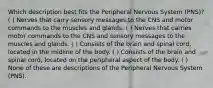 Which description best fits the Peripheral Nervous System (PNS)? ( ) Nerves that carry sensory messages to the CNS and motor commands to the muscles and glands. ( ) Nerves that carries motor commands to the CNS and sensory messages to the muscles and glands. ( ) Consists of the brain and spinal cord, located in the midline of the body. ( ) Consists of the brain and spinal cord, located on the peripheral aspect of the body. ( ) None of these are descriptions of the Peripheral Nervous System (PNS).