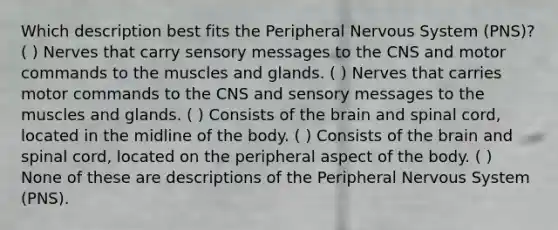 Which description best fits the Peripheral Nervous System (PNS)? ( ) Nerves that carry sensory messages to the CNS and motor commands to the muscles and glands. ( ) Nerves that carries motor commands to the CNS and sensory messages to the muscles and glands. ( ) Consists of the brain and spinal cord, located in the midline of the body. ( ) Consists of the brain and spinal cord, located on the peripheral aspect of the body. ( ) None of these are descriptions of the Peripheral Nervous System (PNS).