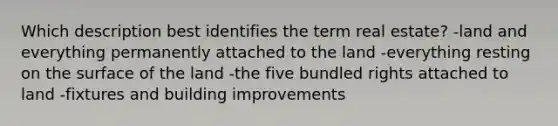 Which description best identifies the term real estate? -land and everything permanently attached to the land -everything resting on the surface of the land -the five bundled rights attached to land -fixtures and building improvements