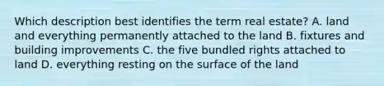 Which description best identifies the term real estate? A. land and everything permanently attached to the land B. fixtures and building improvements C. the five bundled rights attached to land D. everything resting on the surface of the land