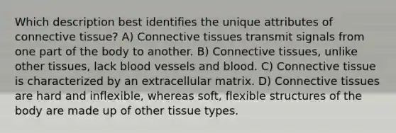 Which description best identifies the unique attributes of <a href='https://www.questionai.com/knowledge/kYDr0DHyc8-connective-tissue' class='anchor-knowledge'>connective tissue</a>? A) Connective tissues transmit signals from one part of the body to another. B) Connective tissues, unlike other tissues, lack <a href='https://www.questionai.com/knowledge/kZJ3mNKN7P-blood-vessels' class='anchor-knowledge'>blood vessels</a> and blood. C) Connective tissue is characterized by an extracellular matrix. D) Connective tissues are hard and inflexible, whereas soft, flexible structures of the body are made up of other tissue types.