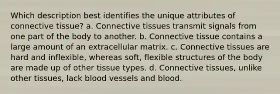 Which description best identifies the unique attributes of <a href='https://www.questionai.com/knowledge/kYDr0DHyc8-connective-tissue' class='anchor-knowledge'>connective tissue</a>? a. Connective tissues transmit signals from one part of the body to another. b. Connective tissue contains a large amount of an extracellular matrix. c. Connective tissues are hard and inflexible, whereas soft, flexible structures of the body are made up of other tissue types. d. Connective tissues, unlike other tissues, lack <a href='https://www.questionai.com/knowledge/kZJ3mNKN7P-blood-vessels' class='anchor-knowledge'>blood vessels</a> and blood.