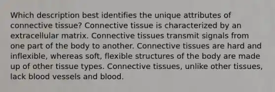 Which description best identifies the unique attributes of connective tissue? Connective tissue is characterized by an extracellular matrix. Connective tissues transmit signals from one part of the body to another. Connective tissues are hard and inflexible, whereas soft, flexible structures of the body are made up of other tissue types. Connective tissues, unlike other tissues, lack blood vessels and blood.