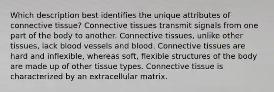 Which description best identifies the unique attributes of connective tissue? Connective tissues transmit signals from one part of the body to another. Connective tissues, unlike other tissues, lack blood vessels and blood. Connective tissues are hard and inflexible, whereas soft, flexible structures of the body are made up of other tissue types. Connective tissue is characterized by an extracellular matrix.