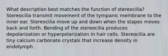 What description best matches the function of stereocilia? Stereocilia transmit movement of the tympanic membrane to the inner ear. Stereocilia move up and down when the stapes moves back and forth. Bending of the stereocilia produces depolarization or hyperpolarization in hair cells. Stereocilia are tiny calcium carbonate crystals that increase density in endolymph.