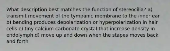 What description best matches the function of stereocilia? a) transmit movement of the tympanic membrane to the inner ear b) bending produces depolarization or hyperpolarization in hair cells c) tiny calcium carbonate crystal that increase density in endolymph d) move up and down when the stapes moves back and forth