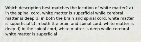 Which description best matches the location of white matter? a) in <a href='https://www.questionai.com/knowledge/kkAfzcJHuZ-the-spinal-cord' class='anchor-knowledge'>the spinal cord</a>, white matter is superficial while cerebral matter is deep b) in both <a href='https://www.questionai.com/knowledge/kLMtJeqKp6-the-brain' class='anchor-knowledge'>the brain</a> and spinal cord, white matter is superficial c) in both the brain and spinal cord, white matter is deep d) in the spinal cord, white matter is deep while cerebral white matter is superficial