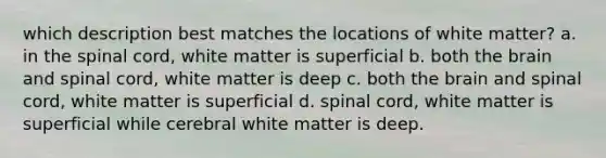 which description best matches the locations of white matter? a. in the spinal cord, white matter is superficial b. both the brain and spinal cord, white matter is deep c. both the brain and spinal cord, white matter is superficial d. spinal cord, white matter is superficial while cerebral white matter is deep.