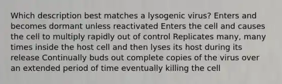 Which description best matches a lysogenic virus? Enters and becomes dormant unless reactivated Enters the cell and causes the cell to multiply rapidly out of control Replicates many, many times inside the host cell and then lyses its host during its release Continually buds out complete copies of the virus over an extended period of time eventually killing the cell