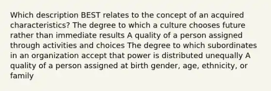 Which description BEST relates to the concept of an acquired characteristics? The degree to which a culture chooses future rather than immediate results A quality of a person assigned through activities and choices The degree to which subordinates in an organization accept that power is distributed unequally A quality of a person assigned at birth gender, age, ethnicity, or family