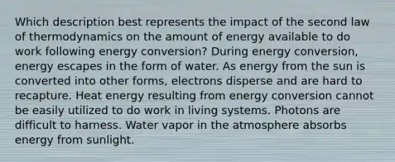 Which description best represents the impact of the second law of thermodynamics on the amount of energy available to do work following energy conversion? During energy conversion, energy escapes in the form of water. As energy from the sun is converted into other forms, electrons disperse and are hard to recapture. Heat energy resulting from energy conversion cannot be easily utilized to do work in living systems. Photons are difficult to harness. Water vapor in the atmosphere absorbs energy from sunlight.