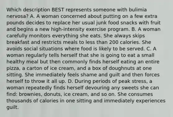 Which description BEST represents someone with bulimia nervosa? A. A woman concerned about putting on a few extra pounds decides to replace her usual junk food snacks with fruit and begins a new high-intensity exercise program. B. A woman carefully monitors everything she eats. She always skips breakfast and restricts meals to less than 200 calories. She avoids social situations where food is likely to be served. C. A woman regularly tells herself that she is going to eat a small healthy meal but then commonly finds herself eating an entire pizza, a carton of ice cream, and a box of doughnuts at one sitting. She immediately feels shame and guilt and then forces herself to throw it all up. D. During periods of peak stress, a woman repeatedly finds herself devouring any sweets she can find: brownies, donuts, ice cream, and so on. She consumes thousands of calories in one sitting and immediately experiences guilt.