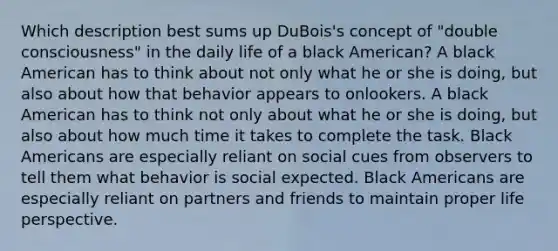 Which description best sums up DuBois's concept of "double consciousness" in the daily life of a black American? A black American has to think about not only what he or she is doing, but also about how that behavior appears to onlookers. A black American has to think not only about what he or she is doing, but also about how much time it takes to complete the task. Black Americans are especially reliant on social cues from observers to tell them what behavior is social expected. Black Americans are especially reliant on partners and friends to maintain proper life perspective.