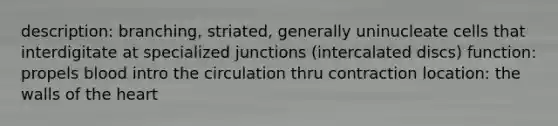 description: branching, striated, generally uninucleate cells that interdigitate at specialized junctions (intercalated discs) function: propels blood intro the circulation thru contraction location: the walls of the heart