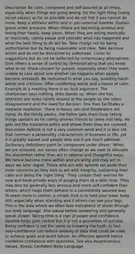 Description Be calm, composed and self-assured at all times, especially when things are going wrong. Do the right thing (using social values) as far as possible and do not fret if you cannot do more. Keep a stillness within and in you external manner. Sustain grace under pressure. When others are becoming anxious and losing their heads, keep yours. When they are acting manically or reactively, calmly pause and consider what has happened and what the best thing to do will be. Take charge not by being authoritarian but by being reasonable and clear. Take decisive action and do not be distracted by sideshows. Listen to suggestions but do not be deflected by unnecessary alternatives. Give others a sense of control by demonstrating that you know what to do. Show concern for people, especially when they seem unable to care about one another (as happens when people become stressed). Be restrained in what you say, avoiding harsh words and criticism. Offer comforting words and a haven of calm. Example At a meeting there is an loud argument. The chairperson says nothing, then stands up. When she has attention she looks calmly around at the people as she notes disagreement and the need for decision. She then facilitates a stepwise resolution. There is heavy rain and floodwaters are rising. As the family panics, the father gets them busy taking things upstairs as he calmly phones friends to come and help. He gets out the insurance policy and shows them they are covered. Discussion Aplomb is not a very common word and it is also not that common a personality characteristic in business or life, yet it is greatly valued and people who use it are much admired. Dictionary definitions point to 'composure under stress'. When we are stressed, our values often change as we seek to alleviate the discomfort rather than act in rational and thoughtful ways. We hence become more selfish and uncaring and may act in ways we later regret. Those who act with aplomb set aside their inner concerns as they look to act with integrity, sustaining their calm and doing the 'right thing'. They contain their worries for now and have private ways of purging them at a later time. They may also be generally less anxious and more self-confident than others, which helps them behave in a consistently assured way. To seem more in control, a simple trick is to hold your lower body still, especially when standing and if others can see your legs. This is the area where we often leak indications of stress through our body language. Also pause before answering and generally speak slower. Taking time is a sign of power and confidence. Aplomb helps gain control but it is not a guarantee of success. Being confident is not the same as knowing the truth. In fact over-confidence can reduce seeking of data that could be used to achieve goals and avoid failure. An effective aplomb hence combines confidence with openness. See also Assertiveness, Values, Stress, Confident Body Language