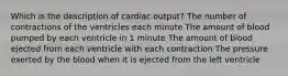 Which is the description of cardiac output? The number of contractions of the ventricles each minute The amount of blood pumped by each ventricle in 1 minute The amount of blood ejected from each ventricle with each contraction The pressure exerted by the blood when it is ejected from the left ventricle