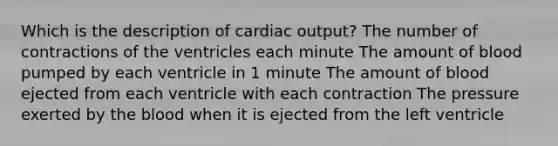 Which is the description of <a href='https://www.questionai.com/knowledge/kyxUJGvw35-cardiac-output' class='anchor-knowledge'>cardiac output</a>? The number of contractions of the ventricles each minute The amount of blood pumped by each ventricle in 1 minute The amount of blood ejected from each ventricle with each contraction The pressure exerted by <a href='https://www.questionai.com/knowledge/k7oXMfj7lk-the-blood' class='anchor-knowledge'>the blood</a> when it is ejected from the left ventricle