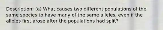 Description: (a) What causes two different populations of the same species to have many of the same alleles, even if the alleles first arose after the populations had split?