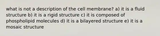 what is not a description of the cell membrane? a) it is a fluid structure b) it is a rigid structure c) it is composed of phospholipid molecules d) it is a bilayered structure e) it is a mosaic structure