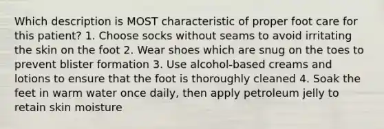 Which description is MOST characteristic of proper foot care for this patient? 1. Choose socks without seams to avoid irritating the skin on the foot 2. Wear shoes which are snug on the toes to prevent blister formation 3. Use alcohol-based creams and lotions to ensure that the foot is thoroughly cleaned 4. Soak the feet in warm water once daily, then apply petroleum jelly to retain skin moisture