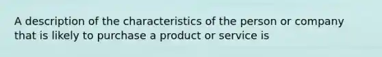 A description of the characteristics of the person or company that is likely to purchase a product or service is