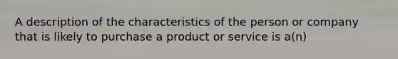 A description of the characteristics of the person or company that is likely to purchase a product or service is a(n)