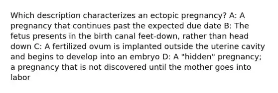 Which description characterizes an ectopic​ pregnancy? A: A pregnancy that continues past the expected due date B: The fetus presents in the birth canal​ feet-down, rather than head down C: A fertilized ovum is implanted outside the uterine cavity and begins to develop into an embryo D: A​ "hidden" pregnancy; a pregnancy that is not discovered until the mother goes into labor