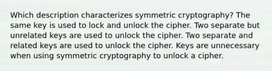 Which description characterizes symmetric cryptography? The same key is used to lock and unlock the cipher. Two separate but unrelated keys are used to unlock the cipher. Two separate and related keys are used to unlock the cipher. Keys are unnecessary when using symmetric cryptography to unlock a cipher.