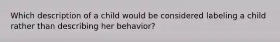 Which description of a child would be considered labeling a child rather than describing her behavior?