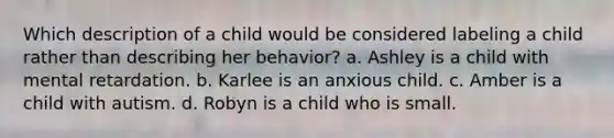 Which description of a child would be considered labeling a child rather than describing her behavior? a. Ashley is a child with mental retardation. b. Karlee is an anxious child. c. Amber is a child with autism. d. Robyn is a child who is small.