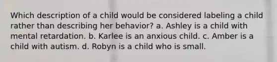 Which description of a child would be considered labeling a child rather than describing her behavior?​ a. ​Ashley is a child with mental retardation. b. ​Karlee is an anxious child. c. ​Amber is a child with autism. d. ​Robyn is a child who is small.