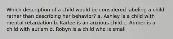 Which description of a child would be considered labeling a child rather than describing her behavior? a. Ashley is a child with mental retardation b. Karlee is an anxious child c. Amber is a child with autism d. Robyn is a child who is small