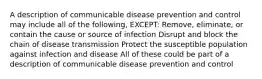 A description of communicable disease prevention and control may include all of the following, EXCEPT: Remove, eliminate, or contain the cause or source of infection Disrupt and block the chain of disease transmission Protect the susceptible population against infection and disease All of these could be part of a description of communicable disease prevention and control