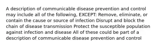 A description of communicable disease prevention and control may include all of the following, EXCEPT: Remove, eliminate, or contain the cause or source of infection Disrupt and block the chain of disease transmission Protect the susceptible population against infection and disease All of these could be part of a description of communicable disease prevention and control