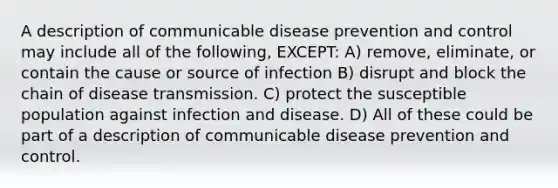 A description of communicable disease prevention and control may include all of the following, EXCEPT: A) remove, eliminate, or contain the cause or source of infection B) disrupt and block the chain of disease transmission. C) protect the susceptible population against infection and disease. D) All of these could be part of a description of communicable disease prevention and control.