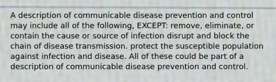 A description of communicable disease prevention and control may include all of the following, EXCEPT: remove, eliminate, or contain the cause or source of infection disrupt and block the chain of disease transmission. protect the susceptible population against infection and disease. All of these could be part of a description of communicable disease prevention and control.