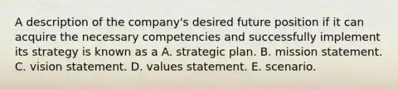 A description of the company's desired future position if it can acquire the necessary competencies and successfully implement its strategy is known as a A. strategic plan. B. mission statement. C. vision statement. D. values statement. E. scenario.