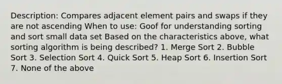 Description: Compares adjacent element pairs and swaps if they are not ascending When to use: Goof for understanding sorting and sort small data set Based on the characteristics above, what sorting algorithm is being described? 1. Merge Sort 2. Bubble Sort 3. Selection Sort 4. Quick Sort 5. Heap Sort 6. Insertion Sort 7. None of the above