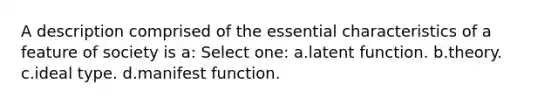 A description comprised of the essential characteristics of a feature of society is a: Select one: a.latent function. b.theory. c.ideal type. d.manifest function.