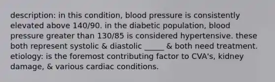 description: in this condition, blood pressure is consistently elevated above 140/90. in the diabetic population, blood pressure greater than 130/85 is considered hypertensive. these both represent systolic & diastolic _____ & both need treatment. etiology: is the foremost contributing factor to CVA's, kidney damage, & various cardiac conditions.