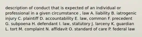 description of conduct that is expected of an individual or professional in a given circumstance , law A. liability B. iatrogenic injury C. plaintiff D. accountability E. law, common F. precedent G. subpoena H. defendant I. law, statutory J. larceny K. guardian L. tort M. complaint N. affidavit O. standard of care P. federal law