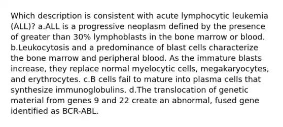 Which description is consistent with acute lymphocytic leukemia (ALL)? a.ALL is a progressive neoplasm defined by the presence of greater than 30% lymphoblasts in the bone marrow or blood. b.Leukocytosis and a predominance of blast cells characterize the bone marrow and peripheral blood. As the immature blasts increase, they replace normal myelocytic cells, megakaryocytes, and erythrocytes. c.B cells fail to mature into plasma cells that synthesize immunoglobulins. d.The translocation of genetic material from genes 9 and 22 create an abnormal, fused gene identified as BCR-ABL.